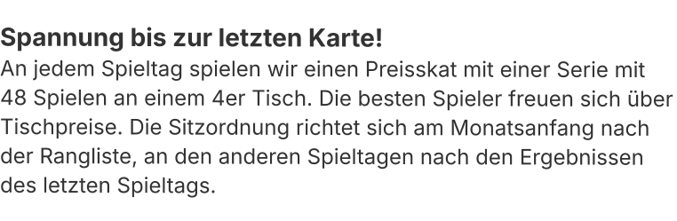 Spannung bis zur letzten Karte! An jedem Spieltag spielen wir einen Preisskat mit einer Serie mit 48 Spielen an einem 4er Tisch. Die besten Spieler freuen sich über Tischpreise. Die Sitzordnung richtet sich am Monatsanfang nach der Rangliste, an den anderen Spieltagen nach den Ergebnissen des letzten Spieltags.